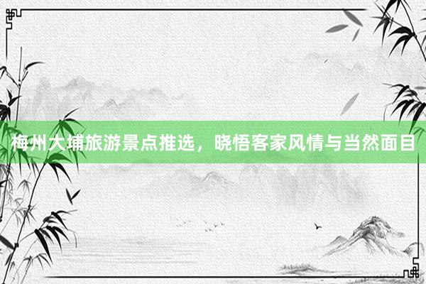 梅州大埔旅游景点推选，晓悟客家风情与当然面目