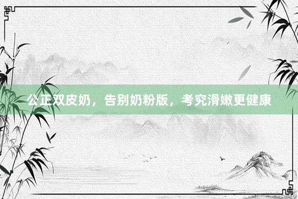 公正双皮奶，告别奶粉版，考究滑嫩更健康