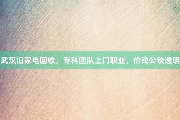 武汉旧家电回收，专科团队上门职业，价钱公谈透明